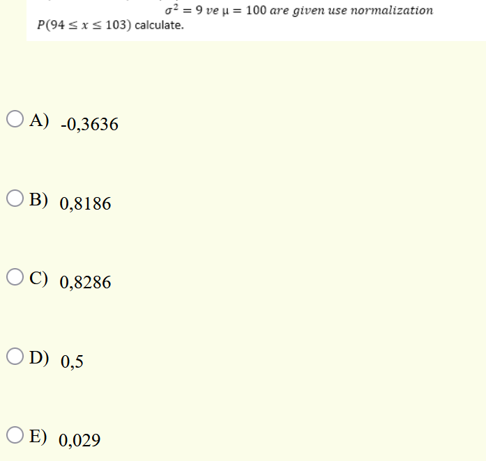 o? = 9 ve u = 100 are given use normalization
P(94 < x< 103) calculate.
O A) -0,3636
O B) 0,8186
OC) 0,8286
O D) 0,5
O E) 0,029
