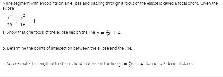 A line segment with endpoints on an ellipse and passing through a focus of the ellipse is called a focal chord. Given the
ellipse
25
16
a. Show that one focus of the ellipse lies on the line y = r + 4
b. Determine the points of intersection between the ellipse and the line.
C. Approximate the length of the focal chord that lies on the line y = x + 4. Round to 2 decimal places.
