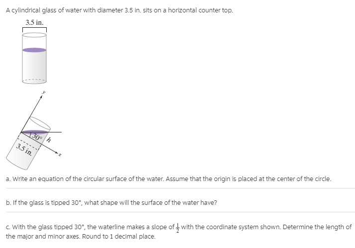 A cylindrical glass of water with diameter 3.5 in. sits on a horizontal counter top.
3.5 in.
130
3.5 in.
a. Write an equation of the circular surface of the water. Assume that the origin is placed at the center of the circle.
b. If the glass is tipped 30°, what shape will the surface of the water have?
c. With the glass tipped 30°, the waterline makes a slope of with the coordinate system shown. Determine the length of
the major and minor axes. Round to 1 decimal place.
