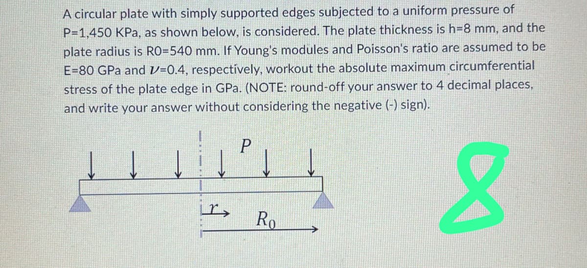 A circular plate with simply supported edges subjected to a uniform pressure of
P=1,450 KPa, as shown below, is considered. The plate thickness is h=8 mm, and the
plate radius is RO=540 mm. If Young's modules and Poisson's ratio are assumed to be
E=80 GPa and 1=0.4, respectively, workout the absolute maximum circumferential
stress of the plate edge in GPa. (NOTE: round-off your answer to 4 decimal places,
and write your answer without considering the negative (-) sign).
8
P
Ro