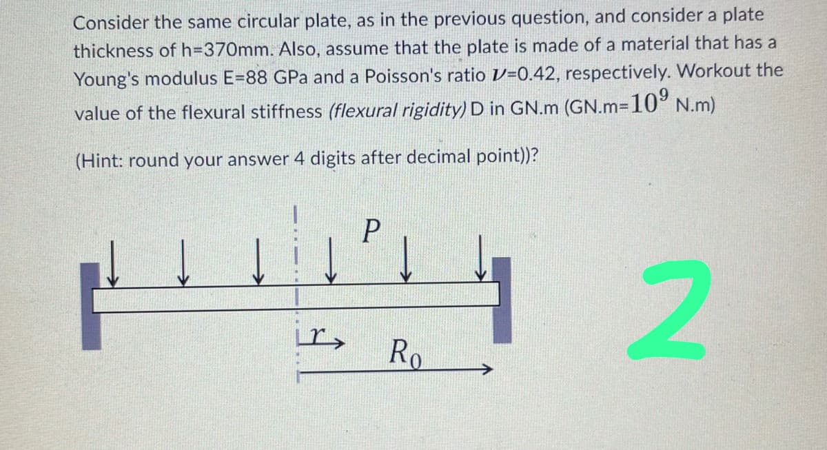 Consider the same circular plate, as in the previous question, and consider a plate
thickness of h=370mm. Also, assume that the plate is made of a material that has a
Young's modulus E=88 GPa and a Poisson's ratio =0.42, respectively. Workout the
value of the flexural stiffness (flexural rigidity) D in GN.m (GN.m=10⁹ N.m)
(Hint: round your answer 4 digits after decimal point))?
2
r>
P
Ro