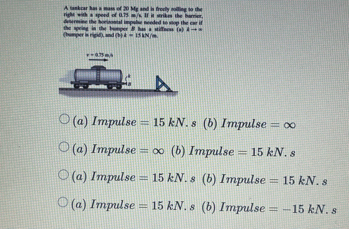 A tankcar has a mass of 20 Mg and is freely rolling to the
right with a speed of 0.75 m/s If it strikes the barrier,
determine the horizontal impulse needed to stop the car if
the spring in the bumperB has a stiffness (a) k o0
(bumper is rigid), and (b) k = 15 kN/m.
- 0.75 m/s
O (a) Impulse = 15 kN. s (b) Impulse = o
O (a) Impulse = ∞ (b) Impulse = 15 kN. s
O (a) Impulse = 15 kN. s (b) Impulse = 15 kN. s
O (a) Impulse = 15 kN. s (b) Impulse = -15 kN. s
