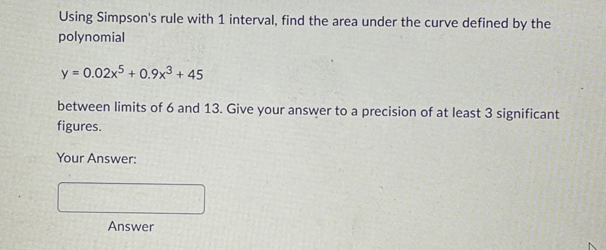 Using Simpson's rule with 1 interval, find the area under the curve defined by the
polynomial
y = 0.02x5 +0.9x³ +45
between limits of 6 and 13. Give your answer to a precision of at least 3 significant
figures.
Your Answer:
Answer