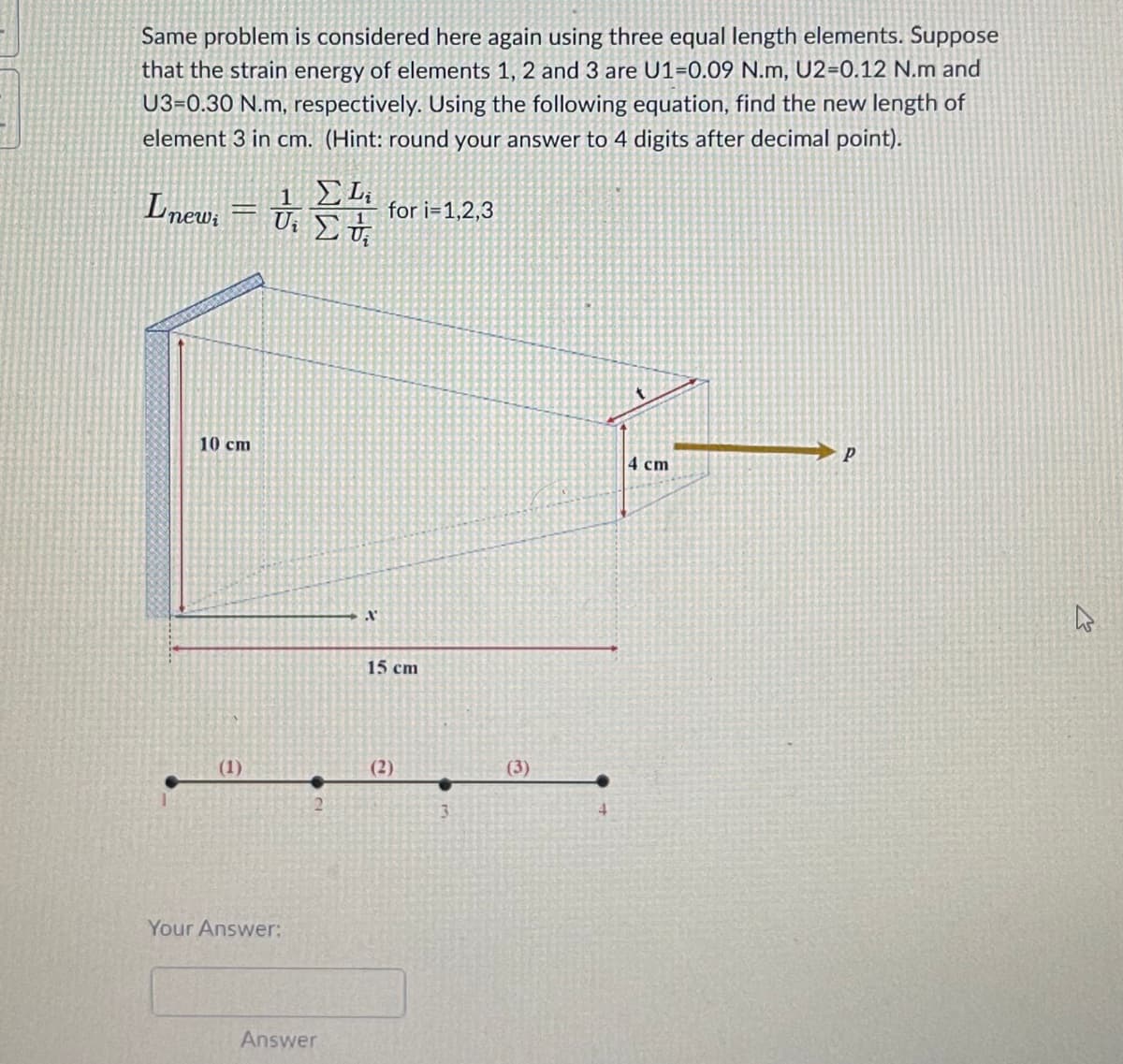 Same problem is considered here again using three equal length elements. Suppose
that the strain energy of elements 1, 2 and 3 are U1-0.09 N.m, U2-0.12 N.m and
U3-0.30 N.m, respectively. Using the following equation, find the new length of
element 3 in cm. (Hint: round your answer to 4 digits after decimal point).
Lnewi
=
10 cm
(1)
1 ΣΕ
Ui Σ vi
Your Answer:
Answer
A
for i=1,2,3
15 cm
(2)
(3)
4 cm
P
4