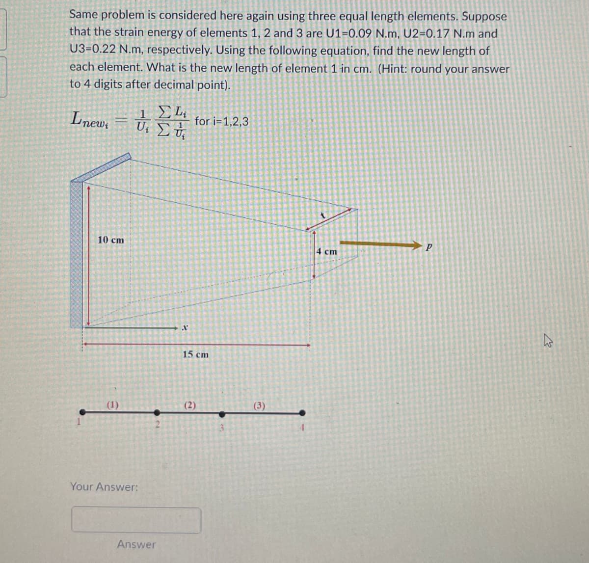 Same problem is considered here again using three equal length elements. Suppose
that the strain energy of elements 1, 2 and 3 are U1-0.09 N.m, U2-0.17 N.m and
U3-0.22 N.m, respectively. Using the following equation, find the new length of
each element. What is the new length of element 1 in cm. (Hint: round your answer
to 4 digits after decimal point).
Lnew, = 0,14
ΣΕ
U₁
10 cm
(1)
Your Answer:
Answer
X
for i=1,2,3
15 cm
(2)
(3)
4
4 cm
P