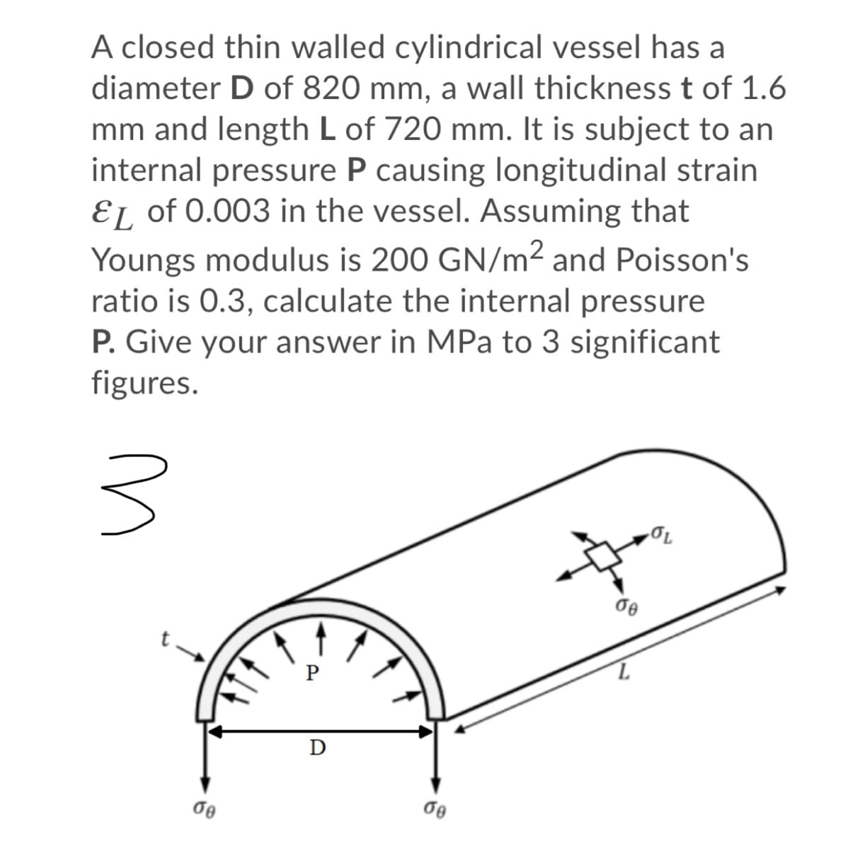 A closed thin walled cylindrical vessel has a
diameter D of 820 mm, a wall thickness t of 1.6
mm and length L of 720 mm. It is subject to an
internal pressure P causing longitudinal strain
EL of 0.003 in the vessel. Assuming that
Youngs modulus is 200 GN/m² and Poisson's
ratio is 0.3, calculate the internal pressure
P. Give your answer in MPa to 3 significant
figures.
D
