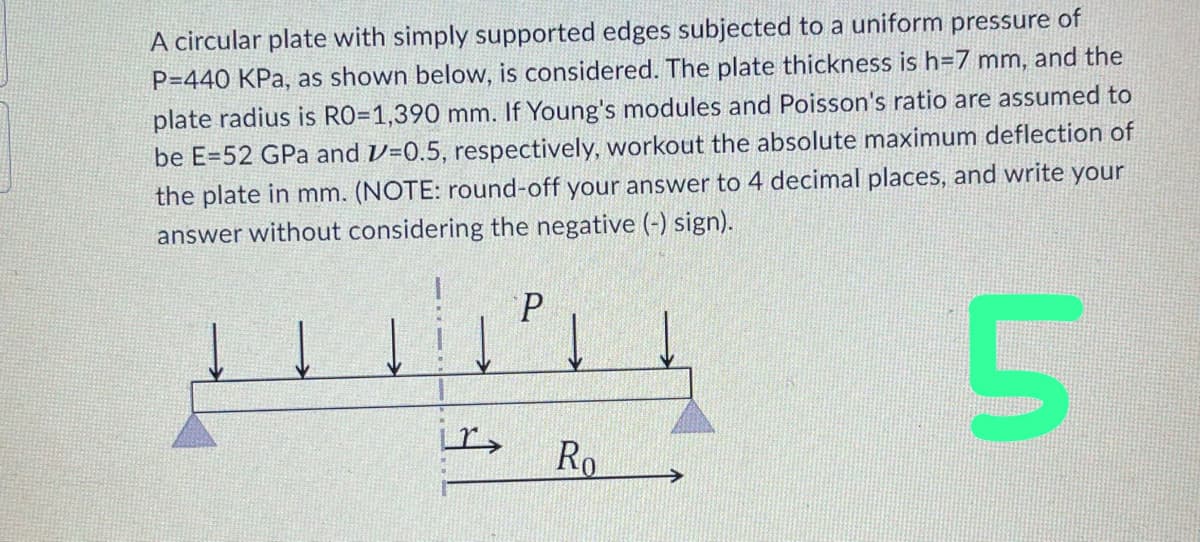 A circular plate with simply supported edges subjected to a uniform pressure of
P=440 KPa, as shown below, is considered. The plate thickness is h=7 mm, and the
plate radius is RO=1,390 mm. If Young's modules and Poisson's ratio are assumed to
be E-52 GPa and 1=0.5, respectively, workout the absolute maximum deflection of
the plate in mm. (NOTE: round-off your answer to 4 decimal places, and write your
answer without considering the negative (-) sign).
5
Lr>
P
Ro