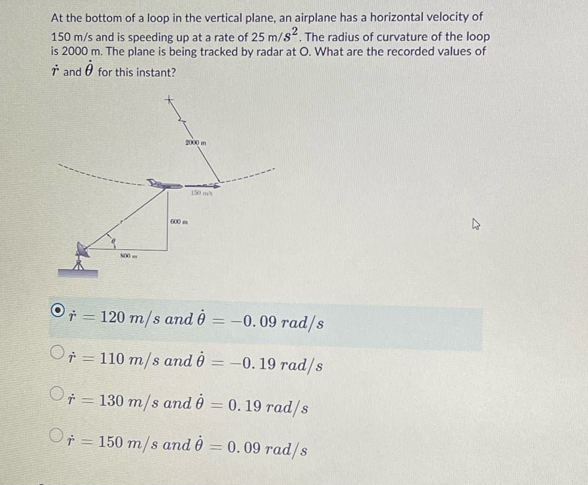 At the bottom of a loop in the vertical plane, an airplane has a horizontal velocity of
150 m/s and is speeding up at a rate of 25 m/s“. The radius of curvature of the loop
is 2000 m. The plane is being tracked by radar at O. What are the recorded values of
ř and
for this instant?
2000 m
150 m/s
600 m
S00 m
ř = 120 m/s and 0 = –0.09 rad/s
Or = 110 m/s and 0 = –0. 19 rad/s
ř = 130 m/s and 0 = 0. 19 rad/s
O = 150 m/s and 0 = 0. 09 rad/s
