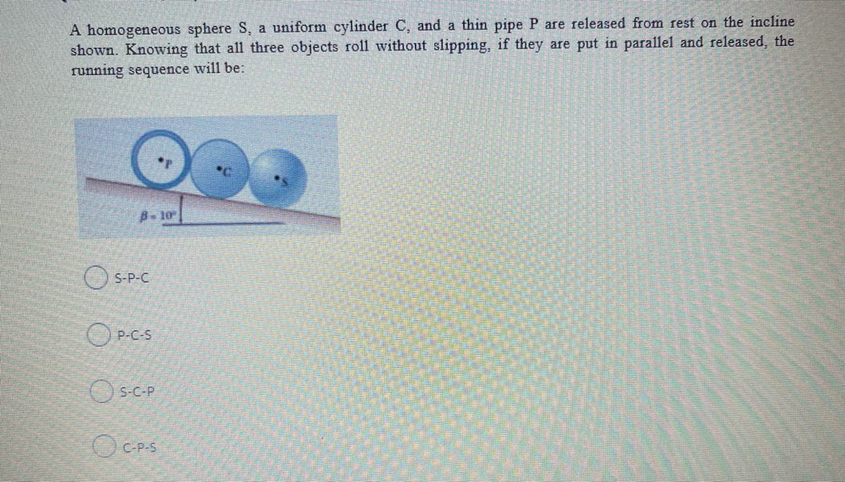 A homogeneous sphere S, a uniform cylinder C, and a thin pipe P are released from rest on the incline
shown. Knowing that all three objects roll without slipping, if they are put in parallel and released, the
running sequence will be:
OS-P-C
O P-C-S
(() S-C-P
C-P-S
