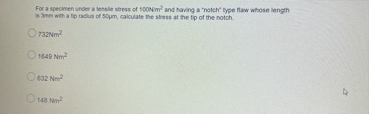 For a specimen under a tensile stress of 10ON/m2 and having a "notch" type flaw whose length
is 3mm with a tip radius of 50µm, calculate the stress at the tip of the notch.
O 732NM2
O 1649 Nm2
O 632 Nm2
O 148 Nm2
