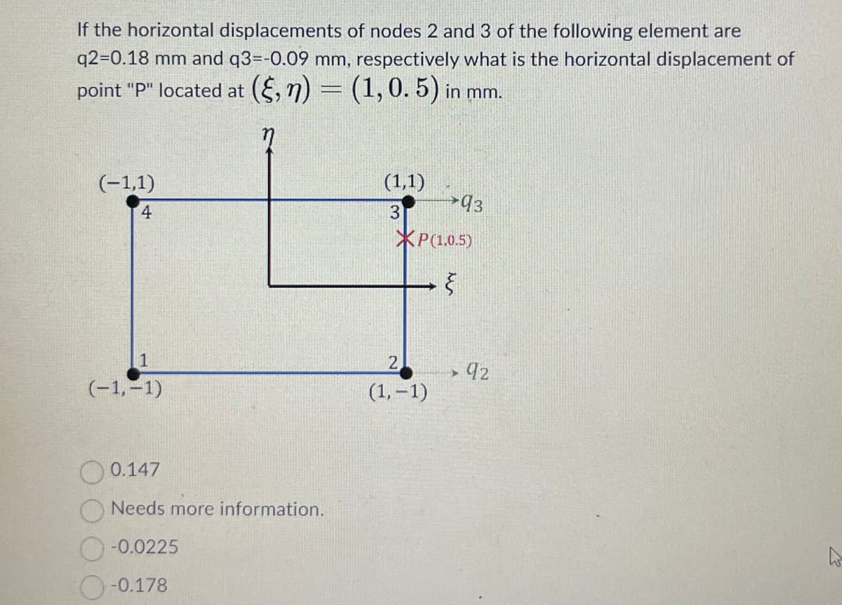 If the horizontal displacements of nodes 2 and 3 of the following element are
q2-0.18 mm and q3=-0.09 mm, respectively what is the horizontal displacement of
point "P" located at (§, n) = (1, 0. 5) in mm.
(-1,1)
4
1
(-1,-1)
0.147
Needs more information.
-0.0225
-0.178
(1,1)
3
93
*P(1.0.5)
६
2
(1,-1)
➤ 92
>
घ