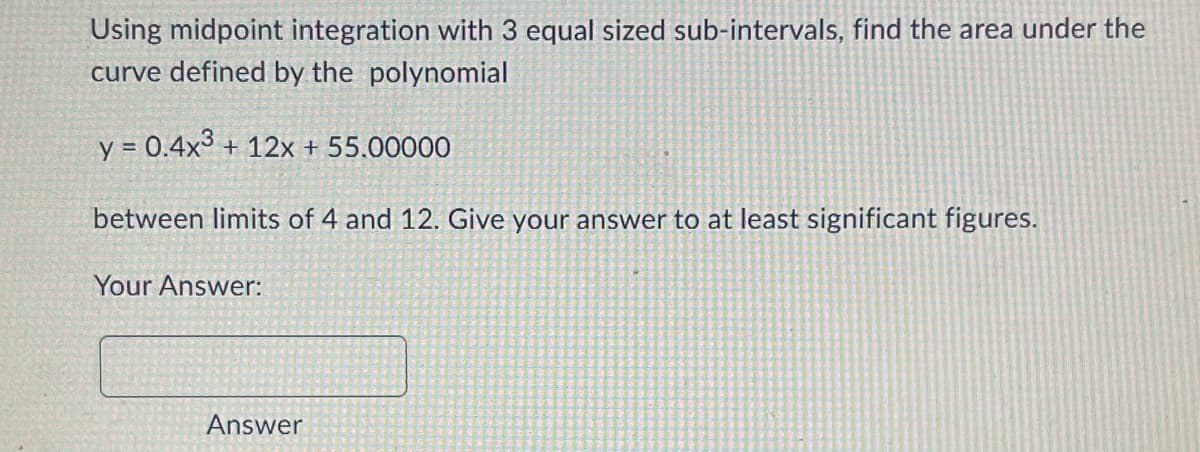 Using midpoint integration with 3 equal sized sub-intervals, find the area under the
curve defined by the polynomial
y = 0.4x³ + 12x + 55.00000
between limits of 4 and 12. Give your answer to at least significant figures.
Your Answer:
Answer