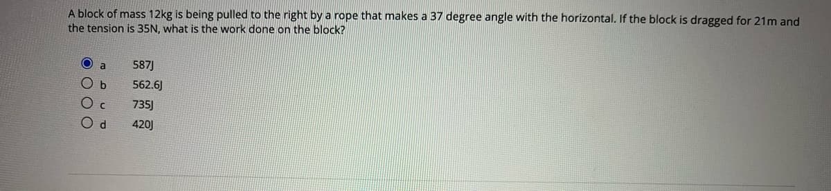 A block of mass 12kg is being pulled to the right by a rope that makes a 37 degree angle with the horizontal. If the block is dragged for 21m and
the tension is 35N, what is the work done on the block?
a
587J
562.6J
735)
420J
O O O C
