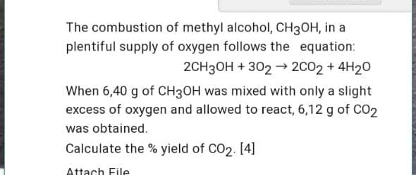 The combustion of methyl alcohol, CH3OH, in a
plentiful supply of oxygen follows the equation:
2CH3OH + 302 –→ 2C02 + 4H20
When 6,40 g of CH3OH was mixed with only a slight
excess of oxygen and allowed to react, 6,12 g of CO2
was obtained.
Calculate the % yield of CO2. [4]
Attach File
