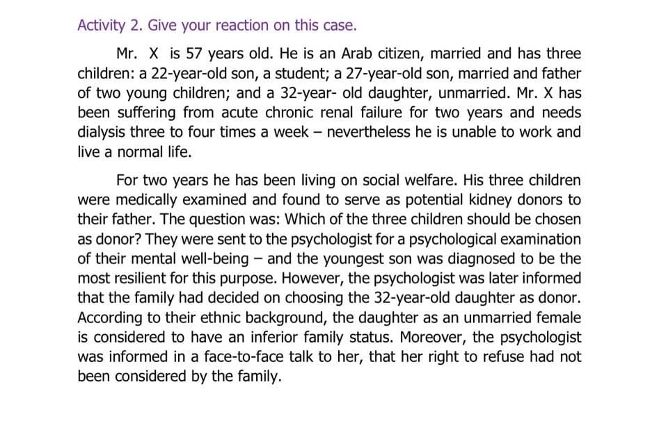 Activity 2. Give your reaction on this case.
Mr. X is 57 years old. He is an Arab citizen, married and has three
children: a 22-year-old son, a student; a 27-year-old son, married and father
of two young children; and a 32-year- old daughter, unmarried. Mr. X has
been suffering from acute chronic renal failure for two years and needs
dialysis three to four times a week – nevertheless he is unable to work and
live a normal life.
For two years he has been living on social welfare. His three children
were medically examined and found to serve as potential kidney donors to
their father. The question was: Which of the three children should be chosen
as donor? They were sent to the psychologist for a psychological examination
of their mental well-being - and the youngest son was diagnosed to be the
most resilient for this purpose. However, the psychologist was later informed
that the family had decided on choosing the 32-year-old daughter as donor.
According to their ethnic background, the daughter as an unmarried female
is considered to have an inferior family status. Moreover, the psychologist
was informed in a face-to-face talk to her, that her right to refuse had not
been considered by the family.
