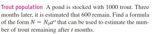 Trout population A pond is stocked with 1000 trout. Three
months later, it is estimated that 600 remain. Find a formula
of the form N = Noat that can be used to estimate the num-
ber of trout remaining after t months.
