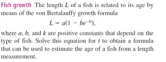 Fish growth The length L of a fish is related to its age by
means of the von Bertalanffy growth formula
L = a(1 – be k),
where a, b, and k are positive constants that depend on the
type of fish. Solve this equation for t to obtain a formula
that can be used to estimate the age of a fish from a length
measurement.
