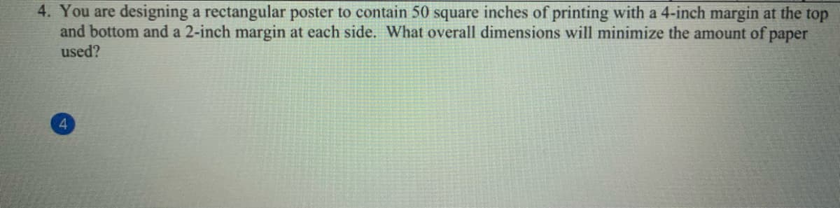 4. You are designing a rectangular poster to contain 50 square inches of printing with a 4-inch margin at the top
and bottom and a 2-inch margin at each side. What overall dimensions will minimize the amount of paper
used?
