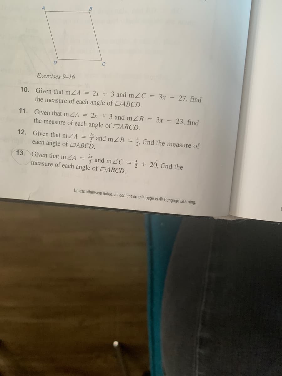 C
Exercises 9–16
10.
Given that mZA = 2x + 3 and mZC = 3x – 27, find
the measure of each angle of DABCD.
11. Given that mZA = 2x + 3 and mZB = 3x - 23, find
the measure of each angle of DABCD.
12. Given that mZA
4 and mZB =
5, find the measure of
each angle of DABCD.
13. Given that mZA =
measure of each angle of DĀBCD.
and mZC = + 20, find the
Unless otherwise noted, all content on this page is © Cengage Learning.
