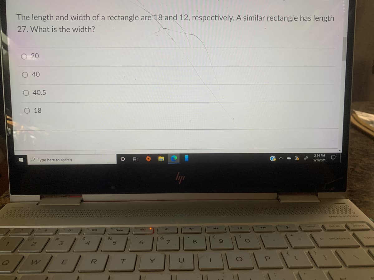 The length and width of a rectangle are 18 and 12, respectively. A similar rectangle has length
27. What is the width?
O 20
O 40
O 40.5
O 18
2:34 PM
P Type here to search
5/1/2021
Iyp
BANG L OLUFSEN
o
prt sc
delete
insert
411
441
0
41
144
&
7
24
24
backsoace
home
6.
8
R
T.
Y
