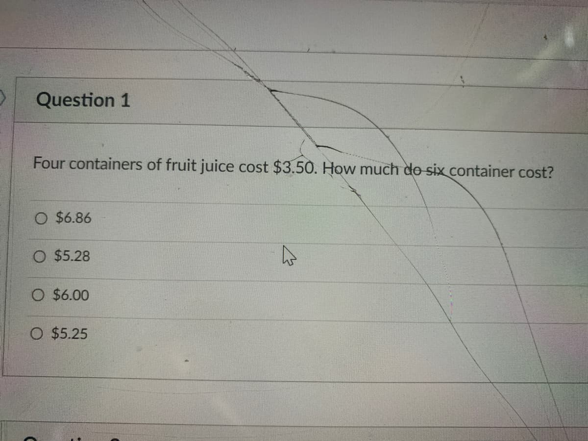 Question 1
Four containers of fruit juice cost $3.50. How much do six container cost?
O $6.86
O $5.28
O $6.00
O $5.25
