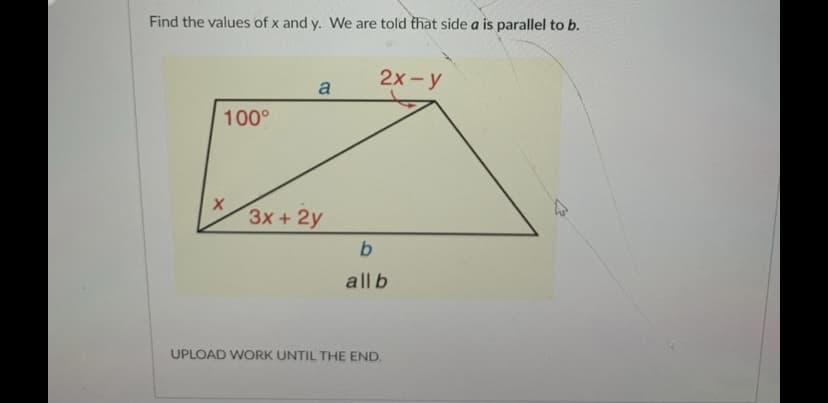 Find the values of x and y. We are told that side a is parallel to b.
2х- у
a
100°
3x+ 2у
all b
UPLOAD WORK UNTIL THE END.
