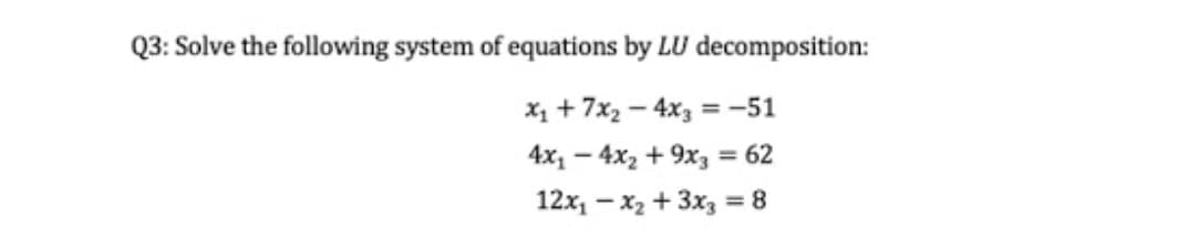 Q3: Solve the following system of equations by LU decomposition:
X1 + 7x2 – 4x3 = -51
4x1 – 4x2 + 9x3 = 62
%3D
12x, - x2 + 3x3 = 8
