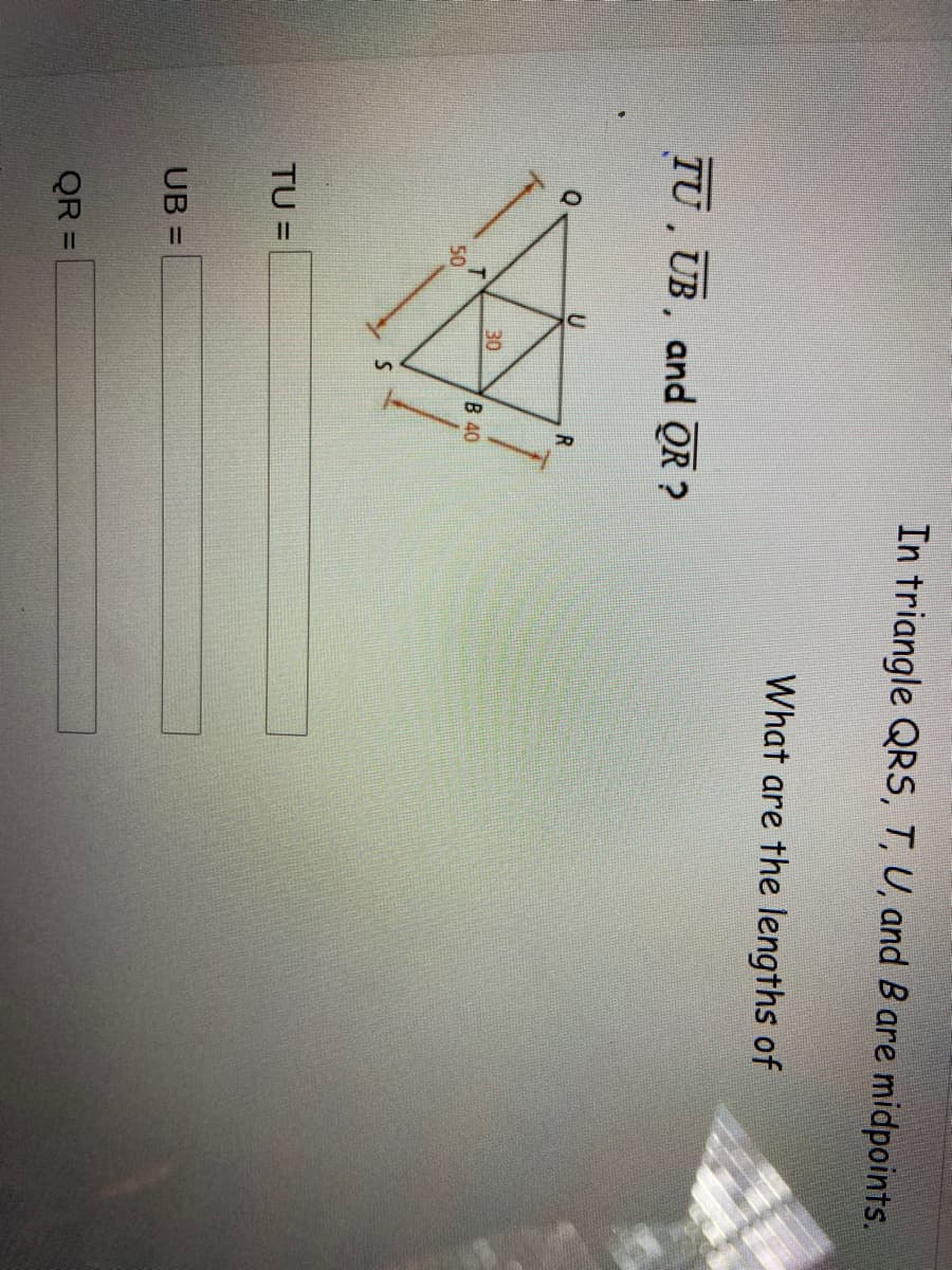 In triangle QRS, T, U, and B are midpoints.
What are the lengths of
TU , UB, and QR ?
R
30
B 40
50
TU =
UB =
QR =
