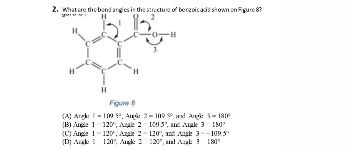 2. What are the bond angles in the structure of benzoic acid shown on Figure 8?
yuru ui
H
H.
H.
Figure 8
(A) Angle 1 = 109.5°, Angle 2 = 109.5°, and Ange 3 = 180°
(B) Angle 1 = 120°, Angle 2 = 109.5°, and Angle 3 = 180°
(C) Angle 1= 120°, Angle 2 = 120°, and Angle 3= ~109.5°
(D) Angle 1 = 120°, Angle 2 = 120°, and Ange 3 = 180°
