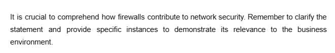 It is crucial to comprehend how firewalls contribute to network security. Remember to clarify the
statement and provide specific instances to demonstrate its relevance to the business
environment.