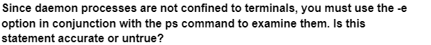 Since daemon processes are not confined to terminals, you must use the -e
option in conjunction with the ps command to examine them. Is this
statement accurate or untrue?