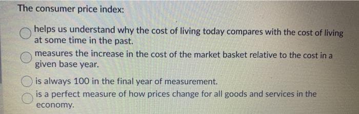 The consumer price index:
helps us understand why the cost of living today compares with the cost of living
at some time in the past.
measures the increase in the cost of the market basket relative to the cost in a
given base year.
is always 100 in the final year of measurement.
is a perfect measure of how prices change for all goods and services in the
economy.