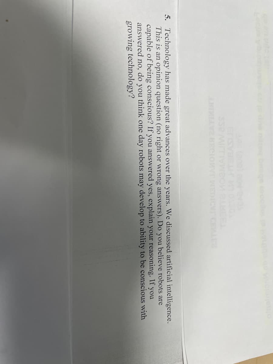 SS2 MITTIVWеon 8.BEEL
LHIMLV2 KECIOWYT WEDICVT CELES
5. Technology has made great advances over the years. We discussed artificial intelligence.
This is an opinion question (no right or wrong answers). Do you believe robots are
capable of being conscious? If you answered yes, explain your reasoning. If you
answered no, do you think one day robots may develop to ability to be conscious with
growing technology?