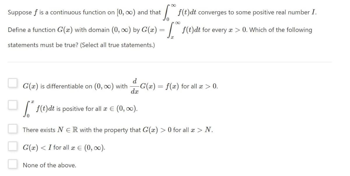 Suppose f is a continuous function on [0, ox) and that
| f(t)dt converges to some positive real number I.
00
Define a function G(a) with domain (0, 0) by G(x) = | f(t)dt for every a > 0. Which of the following
statements must be true? (Select all true statements.)
d
G(x) is differentiable on (0, oo) with
G(x) = f(x) for all æ > 0.
dx
| f(t)dt is positive for all æ E (0, o0).
There exists N ER with the property that G(x) > 0 for all > N.
G(x) <I for all x E (0, 00).
None of the above.
