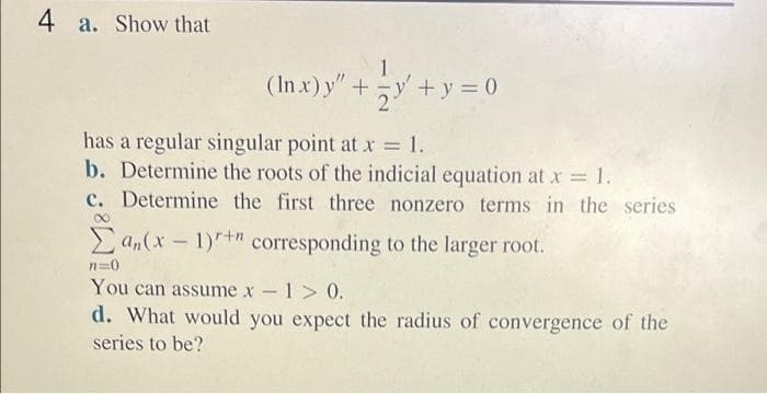 4 a. Show that
(In x)y"+y +y = 0
has a regular singular point at x 1.
b. Determine the roots of the indicial equation at x 1.
c. Determine the first three nonzero terms in the series
E an(x - 1)+" corresponding to the larger root.
n=0
You can assume x -1> 0.
d. What would you expect the radius of convergence of the
series to be?
