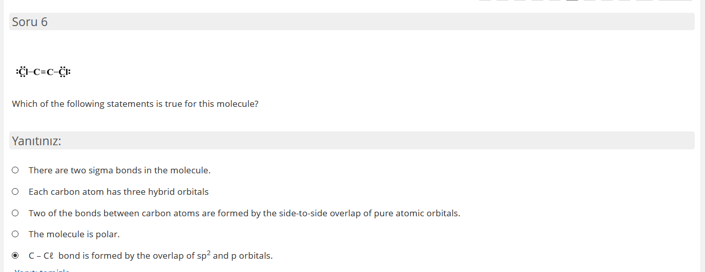 Üi-C=c-ċi:
Which of the following statements is true for this molecule?
Yanıtınız:
O There are two sigma bonds in the molecule.
O ach carbon atom has three hybrid orbitals
O Two of the bonds between carbon atoms are formed by the side-to-side overlap of pure atomic orbitals.
O The molecule is polar.
© C- ce bond is formed by the overlap of sp² and p orbitals.
