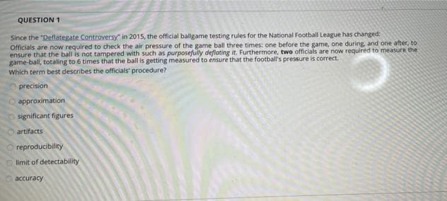 QUESTION 1
Since the "Deflategate Controversy" in 2015, the official ballgame testing rules for the National Football League has changed:
Officials are now required to check the air pressure of the game ball three times: one before the game, one during and one after, to
ensure that the ball is not tampered with such as purposefully deflating it. Furthermore, two officials are now required to measure the
game-ball, totaling to 6 times that the ball is getting measured to ensure that the football's pressure is correct.
Which term best describes the officials' procedure?
precision
approximation
significant figures
artifacts
reproducibility
limit of detectability
accuracy
