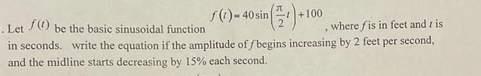 f(1)- 40 sin
+100
f()
. Let
in seconds. write the equation if the amplitude of f begins increasing by 2 feet per second,
and the midline starts decreasing by 15% each second.
be the basic sinusoidal function
where fis in feet and t is
