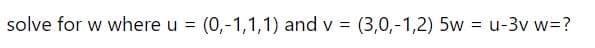 solve for w where u
(0,-1,1,1) and v = (3,0,-1,2) 5w = u-3v w=?
