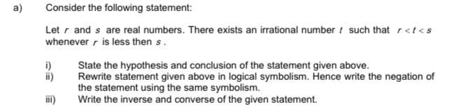 a)
Consider the following statement:
Let r and s are real numbers. There exists an irrational number i such that r<t<s
whenever r is less then s.
i)
State the hypothesis and conclusion of the statement given above.
Rewrite statement given above in logical symbolism. Hence write the negation of
the statement using the same symbolism.
Write the inverse and converse of the given statement.
ii)
ii)
