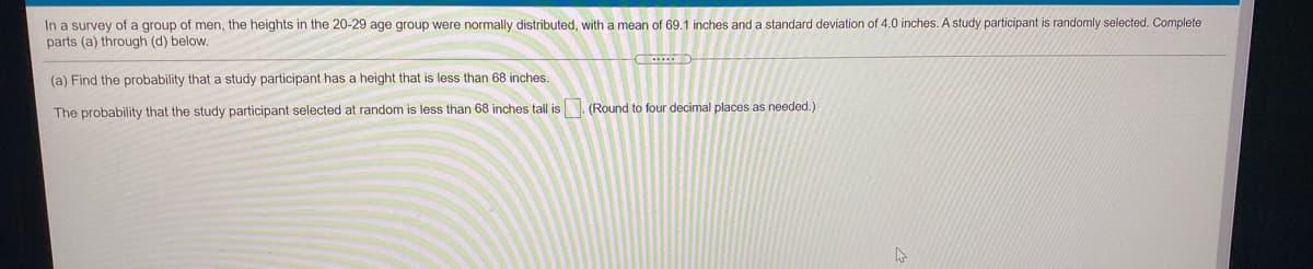 In a survey of a group of men, the heights in the 20-29 age group were normally distributed, with a mean of 69.1 inches and a standard deviation of 4.0 inches. A study participant is randomly selected. Complete
parts (a) through (d) below.
(a) Find the probability that a study participant has a height that is less than 68 inches.
The probability that the study participant selected at random
less than 68 inches tall is . (Round to four decimal places as needed.)
