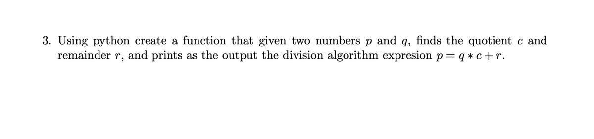 3. Using python create a function that given two numbers p and q, finds the quotient c and
remainder r, and prints as the output the division algorithm expresion p = q * c+r.
