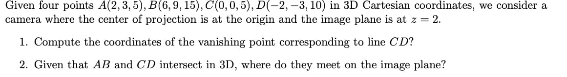 Given four points A(2, 3, 5), B(6,9, 15), C(0, 0, 5), D(-2, –3, 10) in 3D Cartesian coordinates, we consider a
camera where the center of projection is at the origin and the image plane is at z = 2.
1. Compute the coordinates of the vanishing point corresponding to line CD?
2. Given that AB and CD intersect in 3D, where do they meet on the image plane?
