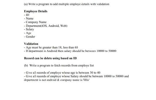 (a) Write a program to add multiple employe details with validation
Employee Details
- ID
- Name
- Company Name
- Department iOS, Android, Web)
- Salary
- Age
- Gender
Validation
- Age must be greater than 18, less than 60
- If department is Android then salary should be between 10000 to 50000
Record can be delete using based on ID
(b) Write a program to fetch records from employe list
- Give all records of employe whose age is between 30 to 40
- Give all records of employe whose Salary should be between 10000 to 50000 and
department is not android & company name is 'Hlis'
