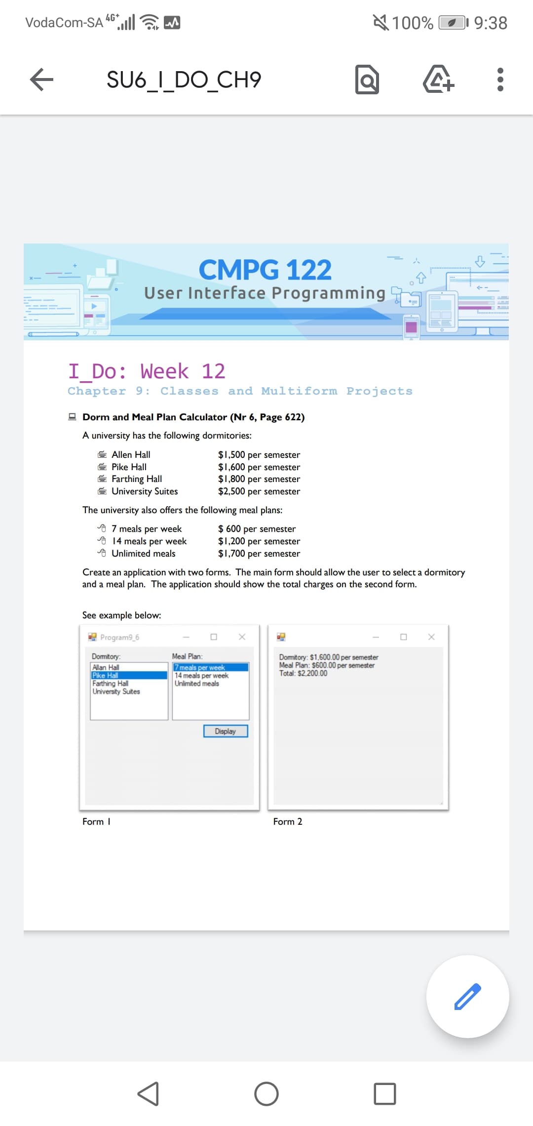 4G*
VodaCom-SA
A 100% O
9:38
SU6_I_DO_CH9
CMPG 122
User Interface Programming
I_Do: Week 12
Chapter 9: Classes and Multiform Projects
- Dorm and Meal Plan Calculator (Nr 6, Page 622)
A university has the following dormitories:
E Allen Hall
E Pike Hall
E Farthing Hall
E University Suites
$1,500 per semester
$1,600 per semester
$1,800 per semester
$2,500 per semester
The university also offers the following meal plans:
o 7 meals per week
A 14 meals per week
A Unlimited meals
$ 600 per semester
$1,200 per semester
$1,700 per semester
Create an application with two forms. The main form should allow the user to select a dormitory
and a meal plan. The application should show the total charges on the second form.
See example below:
E Program9_6
Meal Plan:
Domitory:
Allan Hall
Pike Hall
Farthing Hall
University Suites
7 meals per week
14 meals per week
Unlimited meals
Domitory: $1,600.00 per semester
Meal Plan: $600.00 per semester
Total: $2,200.00
Display
Form I
Form 2
