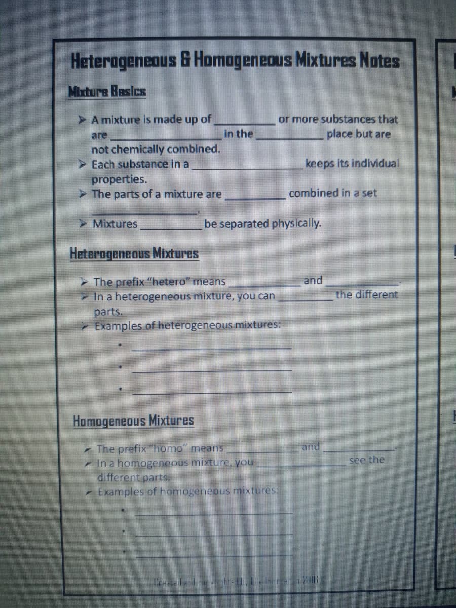 Heterogeneous & Homageneous Mixtures Notes
Mixture Basics
or more substances that
place but are
A mixture is made up of
are
in the
not chemically combined.
> Each substance In a
keeps its individual
properties.
> The parts of a mixture are
combined in a set
Mixtures
be separated physically.
Heterogeneous Mibtures
> The prefix "hetero" means
and
>In a heterogeneous mixture, you can,
the different
parts.
> Examples of heterogeneous mixtures:
Homogeneous Mixtures
The prefix "homo" means
- In a homogeneous mixture, you
different parts.
and
see the
- Examples of homogeneous mixtures:
