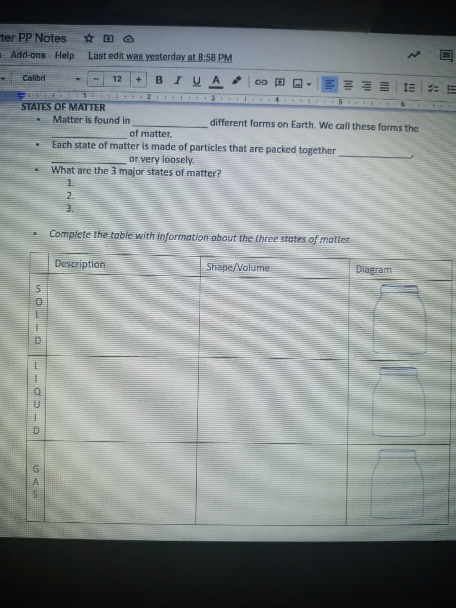 ter PP Notes
☆田。
Add-ons Help
Last edit was yesterday at 8:58 PM
Calibri
12
BIUA
三
2. 1 3
STATES OF MATTER
Matter is found in
different forms on Earth. We call these forms the
of matter.
Each state of matter is made of particles that are packed together
or very loosely.
What are the 3 major states of matter?
1.
2.
3.
Complete the table with information about the three states of matter.
Description
Shape/Volume
Diagram
U
GAS
