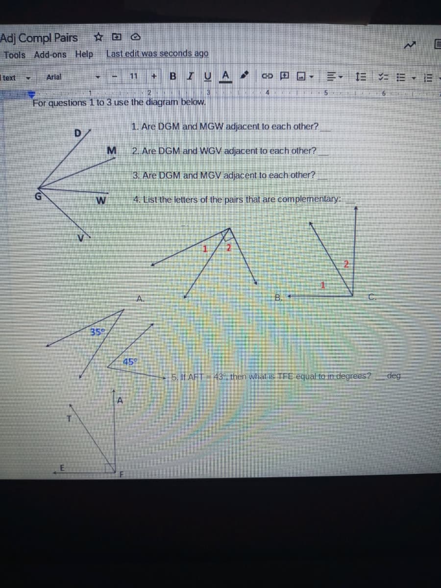 Adj Compl Pairs
Tools Add-ons Help
Last edit was seconds ago
BIUA
田ロ,三, 1三 E、=-
Itext
Arial
11
3
4
For questions 1 to 3 use the diagram belovw.
1. Are DGM and MGW adjacent to each other?
2. Are DGM and WGV adjacent to each other?
3. Are DGM and MGV adjacent to each other?
G
W
4. List the letters of the pairs that are complementary:
350
45
5. If AFT = 43, then what is TFE equal to in degrees?
deg
