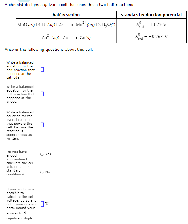 A chemist designs a galvanic cell that uses these two half-reactions:
half-reaction
MnO,(s)+4H (aq) +2e
Mn²+ (aq) + 2 H₂O(1)
Zn²+ (aq)+2e
Zn(s)
Answer the following questions about this cell.
Write a balanced
equation for the
half-reaction that
happens at the
cathode.
Write a balanced
equation for the
half-reaction that
happens at the
anode.
Write a balanced
equation for the
overall reaction
that powers the
cell. Be sure the
reaction is
spontaneous as
written.
Yes
Do you have
enough
information to
calculate the cell
voltage under
standard
conditions?
No
If you said it was
possible to
calculate the cell
voltage, do so and
enter your answer V
here. Round your
answer to 3
significant digits.
0
0
standard reduction potential
E = +1.23 V
red
E = -0.763 V
red