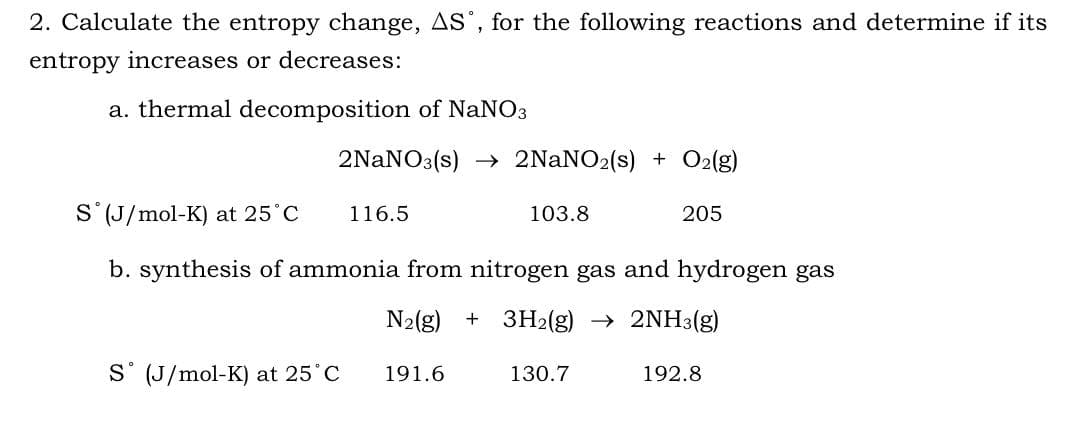 2. Calculate the entropy change, AS, for the following reactions and determine if its
entropy increases or decreases:
a. thermal decomposition of NaNO3
2NaNO3(s)→ 2NaNO2 (s) + O2(g)
S (J/mol-K) at 25°C
116.5
103.8
205
b. synthesis of ammonia from nitrogen gas and hydrogen gas
N₂(g) + 3H₂(g) → 2NH3(g)
S (J/mol-K) at 25°C
191.6
130.7
192.8